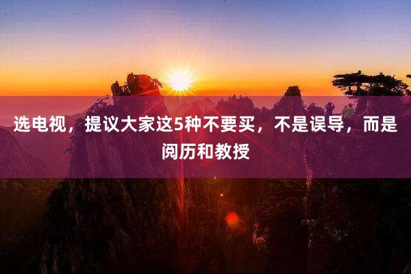 选电视，提议大家这5种不要买，不是误导，而是阅历和教授