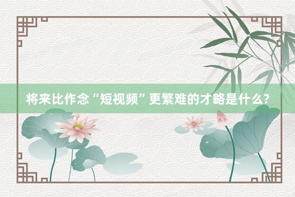 将来比作念“短视频”更繁难的才略是什么?
