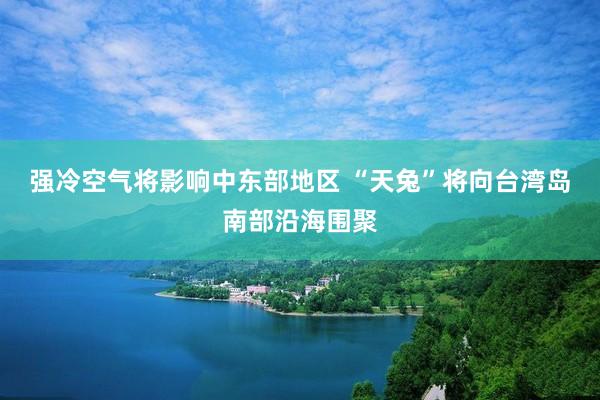 强冷空气将影响中东部地区 “天兔”将向台湾岛南部沿海围聚