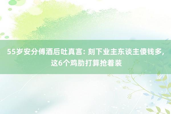 55岁安分傅酒后吐真言: 刻下业主东谈主傻钱多, 这6个鸡肋打算抢着装