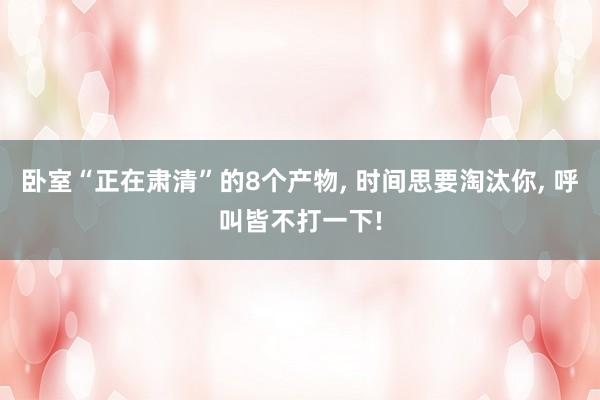 卧室“正在肃清”的8个产物, 时间思要淘汰你, 呼叫皆不打一下!