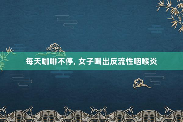 每天咖啡不停, 女子喝出反流性咽喉炎