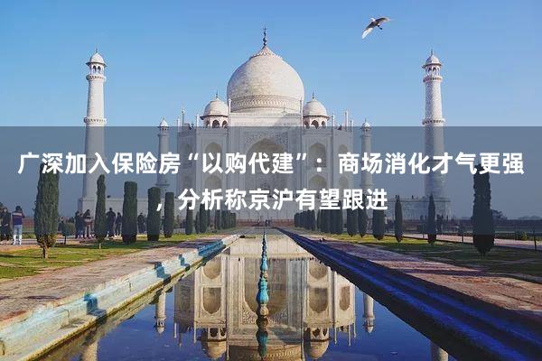 广深加入保险房“以购代建”：商场消化才气更强，分析称京沪有望跟进