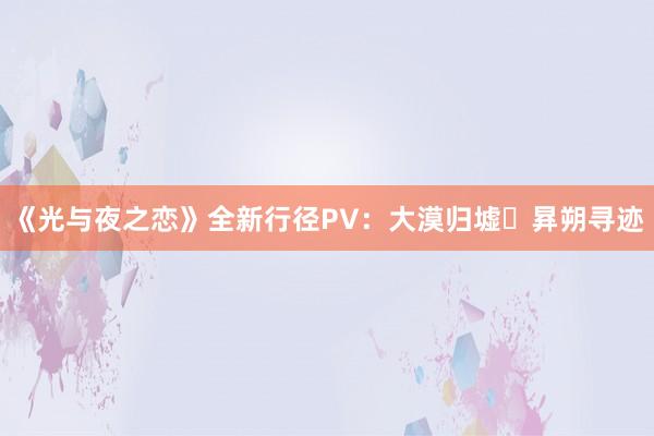 《光与夜之恋》全新行径PV：大漠归墟・昪朔寻迹