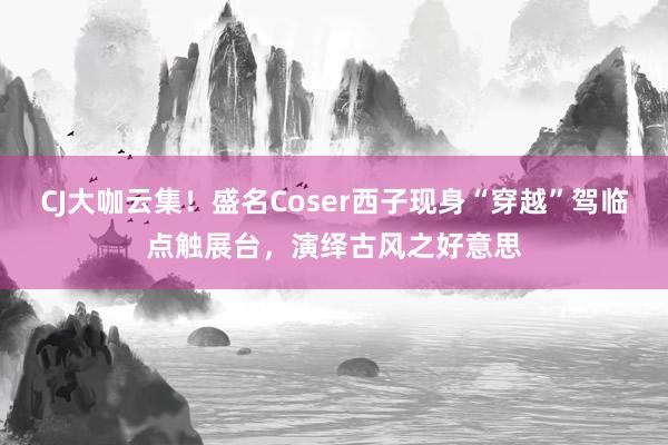 CJ大咖云集！盛名Coser西子现身“穿越”驾临点触展台，演绎古风之好意思