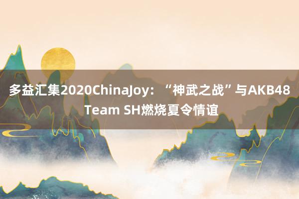 多益汇集2020ChinaJoy:“神武之战”与AKB48 Team SH燃烧夏令情谊