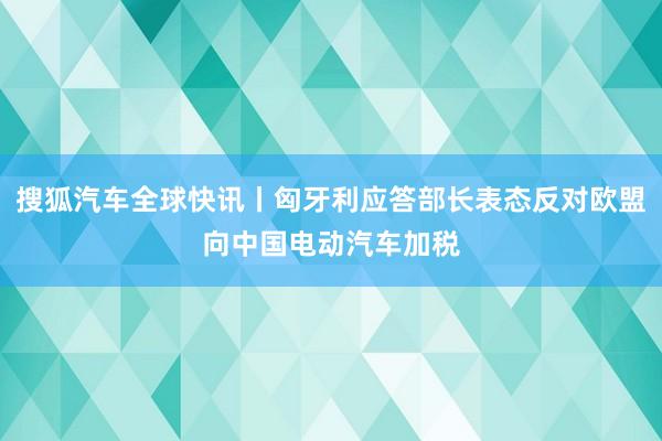 搜狐汽车全球快讯丨匈牙利应答部长表态反对欧盟向中国电动汽车加税