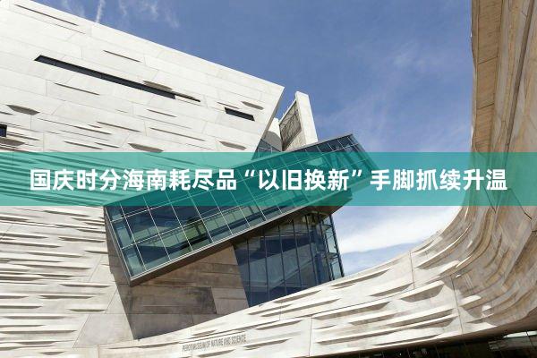 国庆时分海南耗尽品“以旧换新”手脚抓续升温