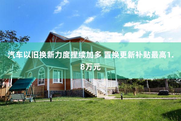 汽车以旧换新力度捏续加多 置换更新补贴最高1.8万元