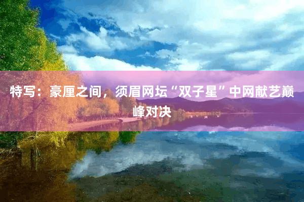 特写：豪厘之间，须眉网坛“双子星”中网献艺巅峰对决