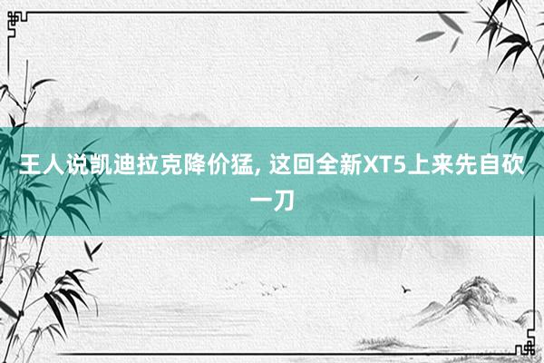 王人说凯迪拉克降价猛, 这回全新XT5上来先自砍一刀