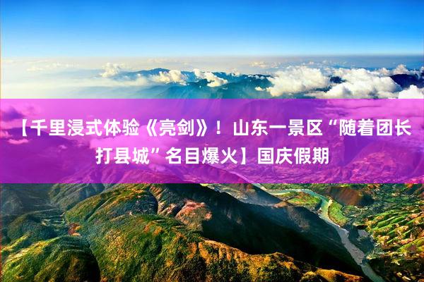 【千里浸式体验《亮剑》！山东一景区“随着团长打县城”名目爆火】国庆假期