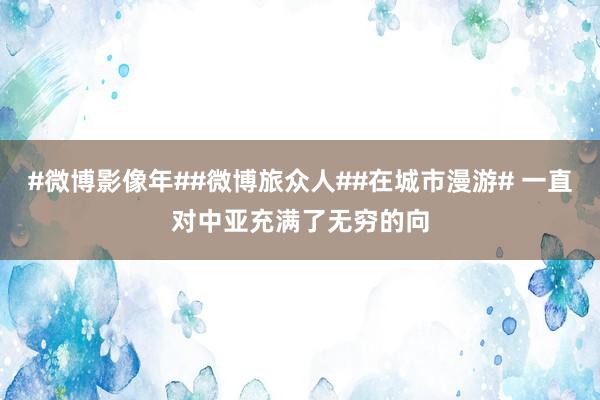 #微博影像年##微博旅众人##在城市漫游# 一直对中亚充满了无穷的向