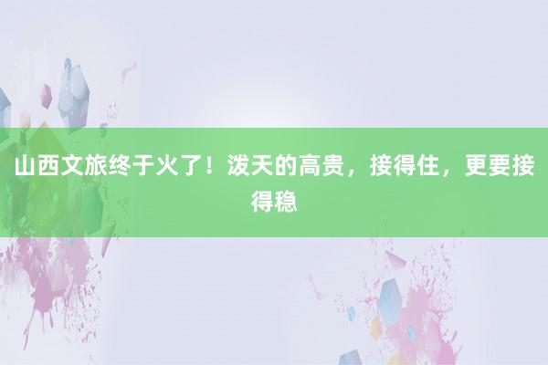 山西文旅终于火了！泼天的高贵，接得住，更要接得稳
