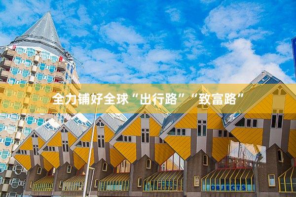 全力铺好全球“出行路”“致富路”