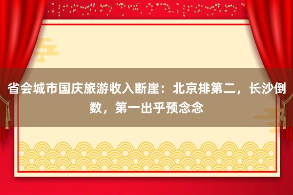 省会城市国庆旅游收入断崖：北京排第二，长沙倒数，第一出乎预念念