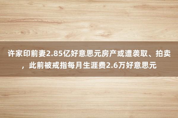许家印前妻2.85亿好意思元房产或遭袭取、拍卖，此前被戒指每月生涯费2.6万好意思元