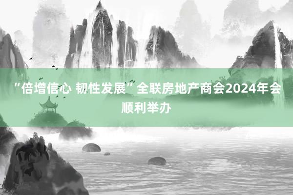 “倍增信心 韧性发展”全联房地产商会2024年会顺利举办