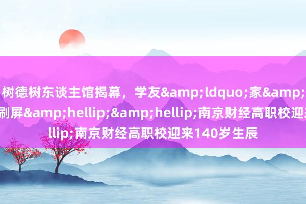 树德树东谈主馆揭幕，学友&ldquo;家&rdquo;年华刷屏&hellip;&hellip;南京财经高职校迎来140岁生辰