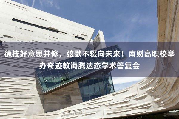 德技好意思并修，弦歌不辍向未来！南财高职校举办奇迹教诲腾达态学术答复会